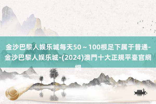 金沙巴黎人娱乐城每天50～100根足下属于普通-金沙巴黎人娱乐城-(2024)澳門十大正規平臺官網