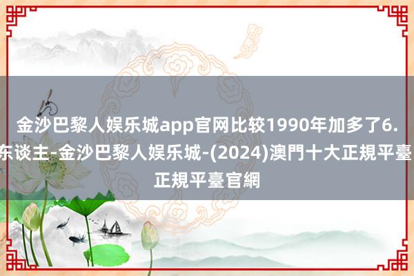 金沙巴黎人娱乐城app官网比较1990年加多了6.3亿东谈主-金沙巴黎人娱乐城-(2024)澳門十大正規平臺官網