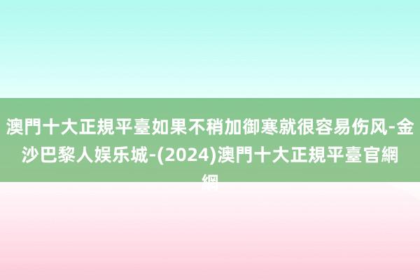 澳門十大正規平臺如果不稍加御寒就很容易伤风-金沙巴黎人娱乐城-(2024)澳門十大正規平臺官網