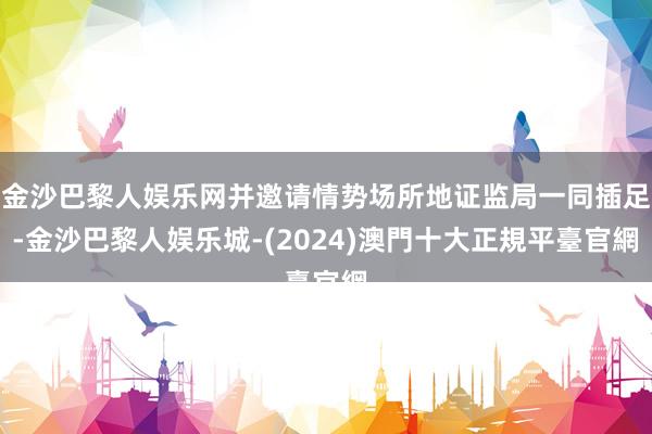 金沙巴黎人娱乐网并邀请情势场所地证监局一同插足-金沙巴黎人娱乐城-(2024)澳門十大正規平臺官網