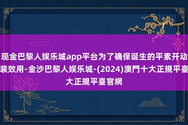 现金巴黎人娱乐城app平台为了确保诞生的平素开动和包装效用-金沙巴黎人娱乐城-(2024)澳門十大正規平臺官網