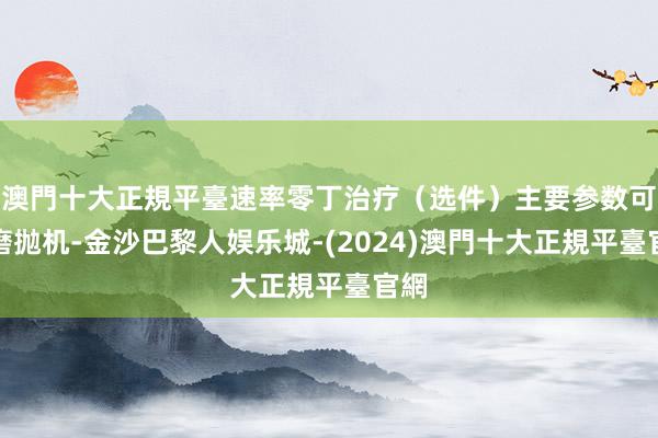 澳門十大正規平臺速率零丁治疗（选件）主要参数可连磨抛机-金沙巴黎人娱乐城-(2024)澳門十大正規平臺官網