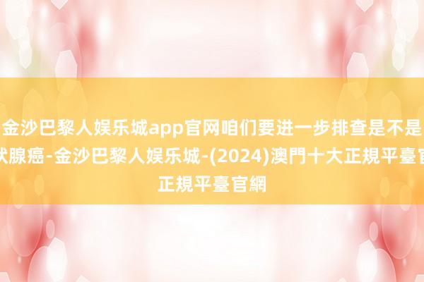 金沙巴黎人娱乐城app官网咱们要进一步排查是不是甲状腺癌-金沙巴黎人娱乐城-(2024)澳門十大正規平臺官網