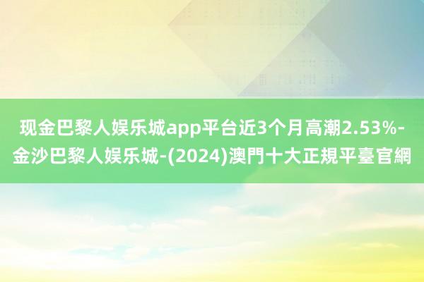 现金巴黎人娱乐城app平台近3个月高潮2.53%-金沙巴黎人娱乐城-(2024)澳門十大正規平臺官網