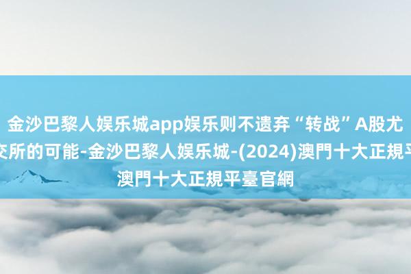 金沙巴黎人娱乐城app娱乐则不遗弃“转战”A股尤其是北交所的可能-金沙巴黎人娱乐城-(2024)澳門十大正規平臺官網