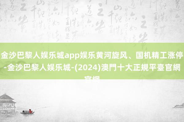 金沙巴黎人娱乐城app娱乐黄河旋风、国机精工涨停-金沙巴黎人娱乐城-(2024)澳門十大正規平臺官網