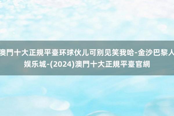 澳門十大正規平臺环球伙儿可别见笑我哈-金沙巴黎人娱乐城-(2024)澳門十大正規平臺官網