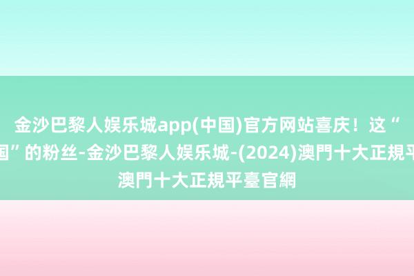 金沙巴黎人娱乐城app(中国)官方网站喜庆！这“奇妙国国”的粉丝-金沙巴黎人娱乐城-(2024)澳門十大正規平臺官網