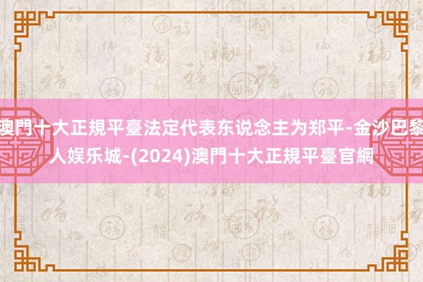 澳門十大正規平臺法定代表东说念主为郑平-金沙巴黎人娱乐城-(2024)澳門十大正規平臺官網