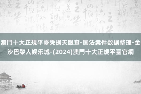 澳門十大正規平臺凭据天眼查-国法案件数据整理-金沙巴黎人娱乐城-(2024)澳門十大正規平臺官網