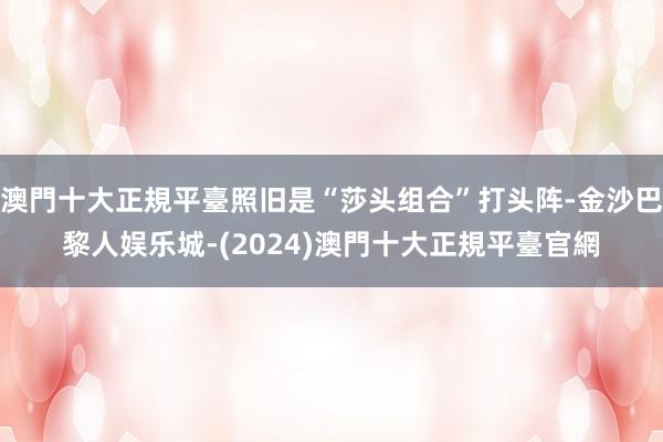 澳門十大正規平臺照旧是“莎头组合”打头阵-金沙巴黎人娱乐城-(2024)澳門十大正規平臺官網