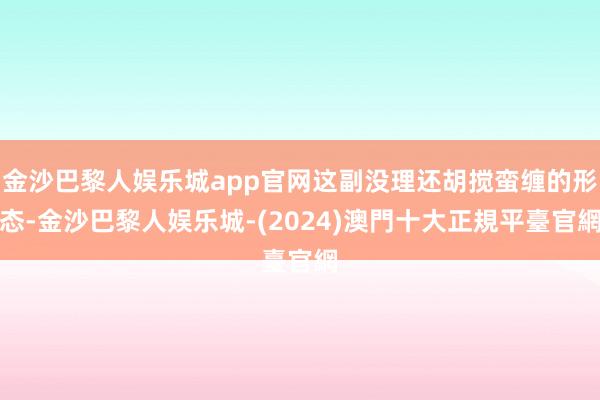 金沙巴黎人娱乐城app官网这副没理还胡搅蛮缠的形态-金沙巴黎人娱乐城-(2024)澳門十大正規平臺官網