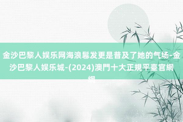 金沙巴黎人娱乐网海浪鬈发更是普及了她的气场-金沙巴黎人娱乐城-(2024)澳門十大正規平臺官網