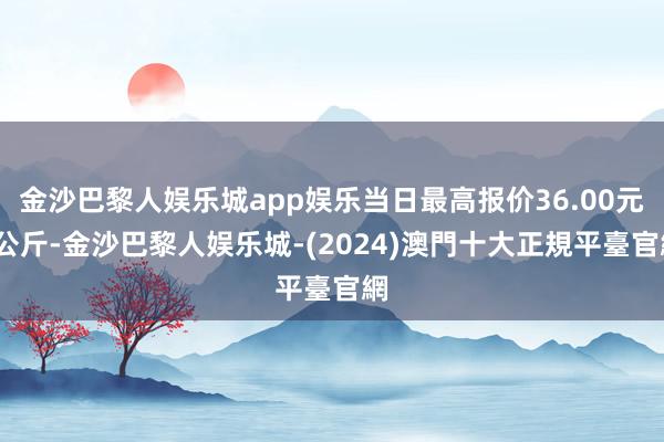 金沙巴黎人娱乐城app娱乐当日最高报价36.00元/公斤-金沙巴黎人娱乐城-(2024)澳門十大正規平臺官網