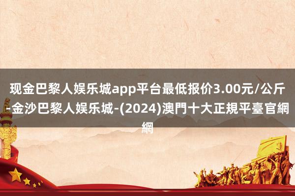 现金巴黎人娱乐城app平台最低报价3.00元/公斤-金沙巴黎人娱乐城-(2024)澳門十大正規平臺官網