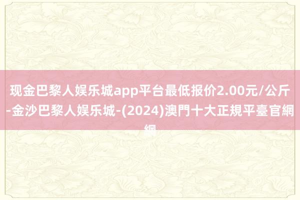 现金巴黎人娱乐城app平台最低报价2.00元/公斤-金沙巴黎人娱乐城-(2024)澳門十大正規平臺官網