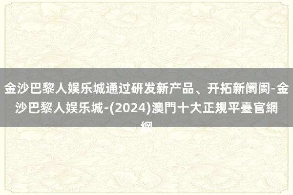 金沙巴黎人娱乐城通过研发新产品、开拓新阛阓-金沙巴黎人娱乐城-(2024)澳門十大正規平臺官網