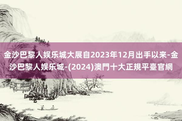 金沙巴黎人娱乐城大展自2023年12月出手以来-金沙巴黎人娱乐城-(2024)澳門十大正規平臺官網