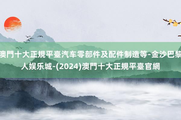 澳門十大正規平臺汽车零部件及配件制造等-金沙巴黎人娱乐城-(2024)澳門十大正規平臺官網