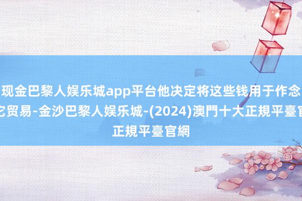 现金巴黎人娱乐城app平台他决定将这些钱用于作念其它贸易-金沙巴黎人娱乐城-(2024)澳門十大正規平臺官網