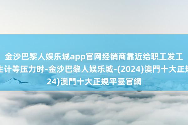 金沙巴黎人娱乐城app官网经销商靠近给职工发工资、养家生计等压力时-金沙巴黎人娱乐城-(2024)澳門十大正規平臺官網