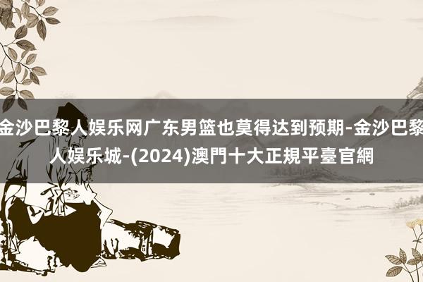 金沙巴黎人娱乐网广东男篮也莫得达到预期-金沙巴黎人娱乐城-(2024)澳門十大正規平臺官網