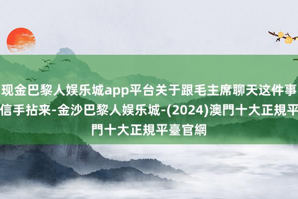 现金巴黎人娱乐城app平台关于跟毛主席聊天这件事他亦然信手拈来-金沙巴黎人娱乐城-(2024)澳門十大正規平臺官網