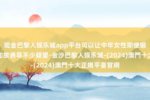 现金巴黎人娱乐城app平台可以让中年女性即使锻真金不怕火也如故诱导不少疑望-金沙巴黎人娱乐城-(2024)澳門十大正規平臺官網