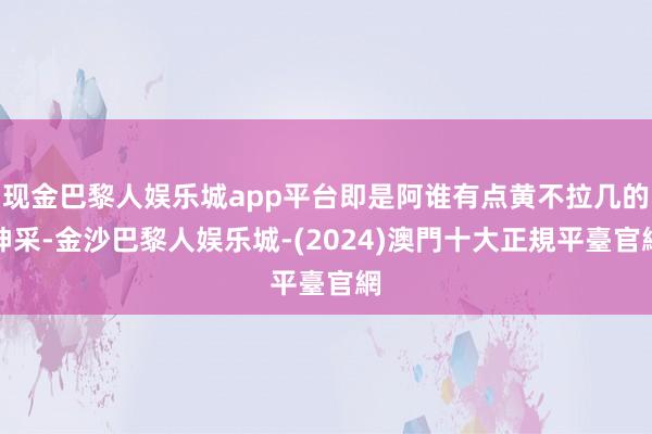 现金巴黎人娱乐城app平台即是阿谁有点黄不拉几的神采-金沙巴黎人娱乐城-(2024)澳門十大正規平臺官網