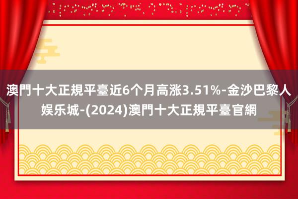 澳門十大正規平臺近6个月高涨3.51%-金沙巴黎人娱乐城-(2024)澳門十大正規平臺官網