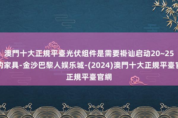 澳門十大正規平臺光伏组件是需要褂讪启动20~25年的家具-金沙巴黎人娱乐城-(2024)澳門十大正規平臺官網