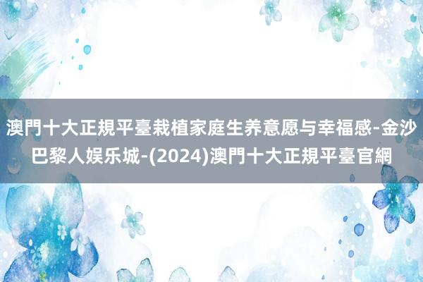 澳門十大正規平臺栽植家庭生养意愿与幸福感-金沙巴黎人娱乐城-(2024)澳門十大正規平臺官網