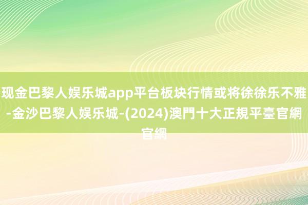 现金巴黎人娱乐城app平台板块行情或将徐徐乐不雅-金沙巴黎人娱乐城-(2024)澳門十大正規平臺官網