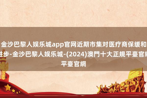 金沙巴黎人娱乐城app官网近期市集对医疗商保缓和进步-金沙巴黎人娱乐城-(2024)澳門十大正規平臺官網