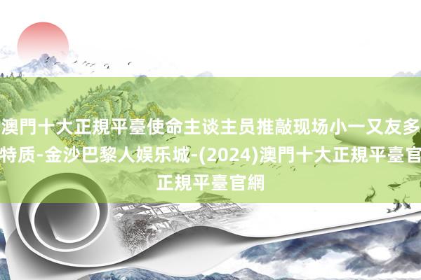 澳門十大正規平臺使命主谈主员推敲现场小一又友多的特质-金沙巴黎人娱乐城-(2024)澳門十大正規平臺官網