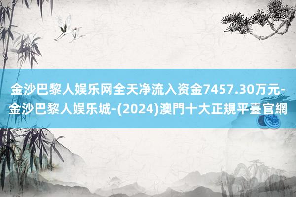 金沙巴黎人娱乐网全天净流入资金7457.30万元-金沙巴黎人娱乐城-(2024)澳門十大正規平臺官網