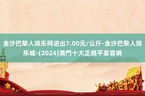 金沙巴黎人娱乐网进出7.00元/公斤-金沙巴黎人娱乐城-(2024)澳門十大正規平臺官網