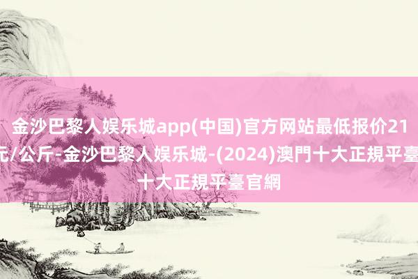 金沙巴黎人娱乐城app(中国)官方网站最低报价21.00元/公斤-金沙巴黎人娱乐城-(2024)澳門十大正規平臺官網