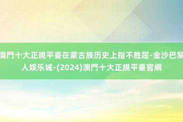 澳門十大正規平臺在蒙古族历史上指不胜屈-金沙巴黎人娱乐城-(2024)澳門十大正規平臺官網