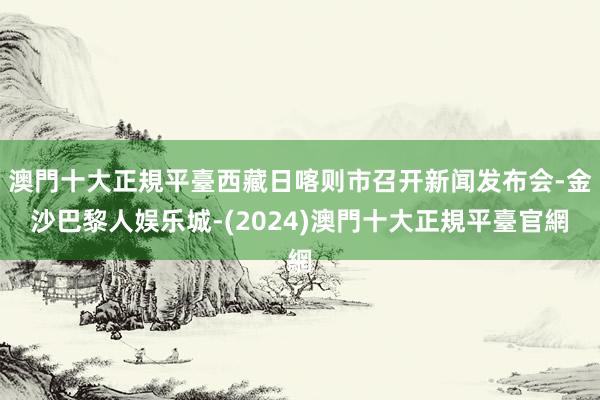 澳門十大正規平臺西藏日喀则市召开新闻发布会-金沙巴黎人娱乐城-(2024)澳門十大正規平臺官網