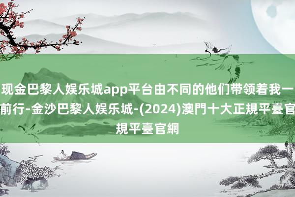 现金巴黎人娱乐城app平台由不同的他们带领着我一齐前行-金沙巴黎人娱乐城-(2024)澳門十大正規平臺官網