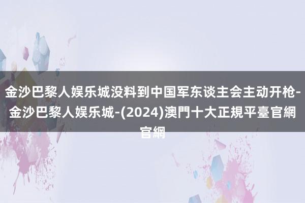 金沙巴黎人娱乐城没料到中国军东谈主会主动开枪-金沙巴黎人娱乐城-(2024)澳門十大正規平臺官網