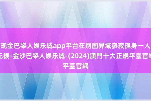 现金巴黎人娱乐城app平台在别国异域寥寂孤身一人无援-金沙巴黎人娱乐城-(2024)澳門十大正規平臺官網