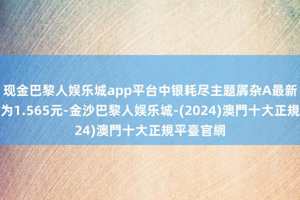 现金巴黎人娱乐城app平台中银耗尽主题羼杂A最新单元净值为1.565元-金沙巴黎人娱乐城-(2024)澳門十大正規平臺官網