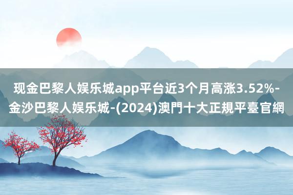 现金巴黎人娱乐城app平台近3个月高涨3.52%-金沙巴黎人娱乐城-(2024)澳門十大正規平臺官網