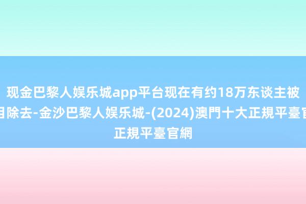 现金巴黎人娱乐城app平台现在有约18万东谈主被条目除去-金沙巴黎人娱乐城-(2024)澳門十大正規平臺官網