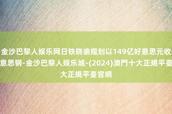 金沙巴黎人娱乐网日铁晓谕规划以149亿好意思元收购好意思钢-金沙巴黎人娱乐城-(2024)澳門十大正規平臺官網