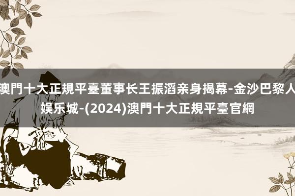 澳門十大正規平臺董事长王振滔亲身揭幕-金沙巴黎人娱乐城-(2024)澳門十大正規平臺官網