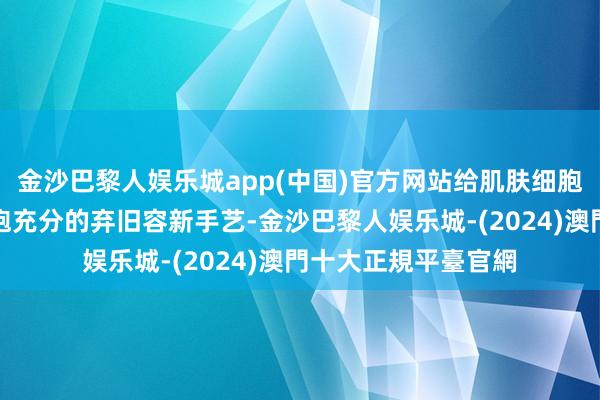 金沙巴黎人娱乐城app(中国)官方网站给肌肤细胞以及体格的悉数细胞充分的弃旧容新手艺-金沙巴黎人娱乐城-(2024)澳門十大正規平臺官網